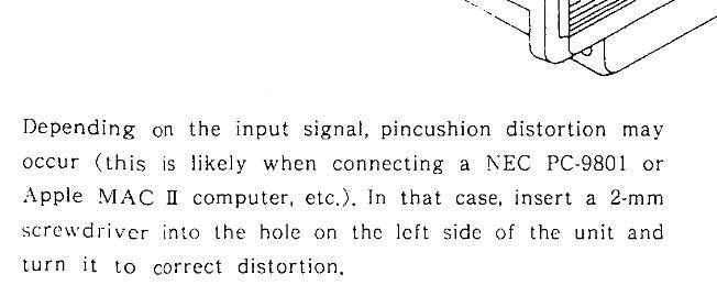 description of the hole on the crt "depending on the input signal, pincushion distortion may occur (this is likely when connecting a NEC PC-9801 or Apple Mac II computer, etc). In that case, insert a 2-mm screwdriver into the hole on the left side of the unit and turn it to correct distortion"